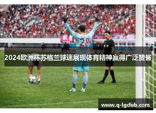 2024欧洲杯苏格兰球迷展现体育精神赢得广泛赞誉
