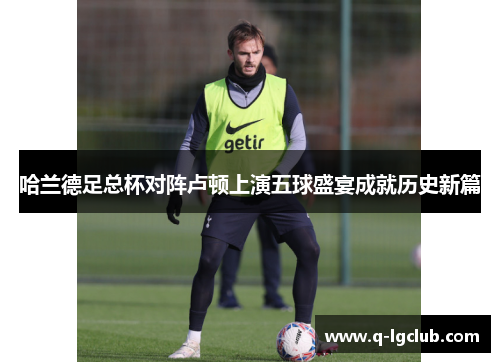 哈兰德足总杯对阵卢顿上演五球盛宴成就历史新篇 哈兰德足总杯对阵卢顿上演五球盛宴成就历史新篇