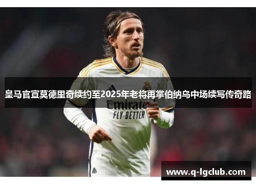 皇马官宣莫德里奇续约至2025年老将再掌伯纳乌中场续写传奇路