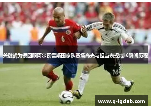 关键战为镜回顾阿尔瓦雷斯国家队赛场高光与担当表现成长瞬间历程 关键战为镜回顾阿尔瓦雷斯国家队赛场高光与担当表现成长瞬间历程